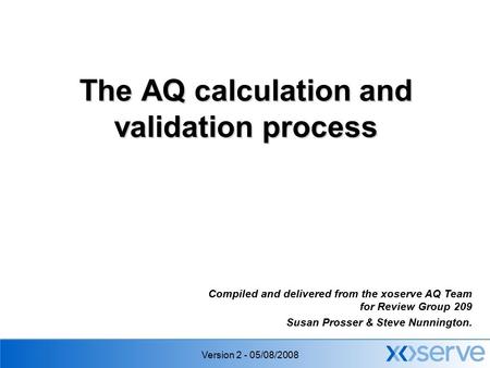 Version 2 - 05/08/2008 The AQ calculation and validation process Compiled and delivered from the xoserve AQ Team for Review Group 209 Susan Prosser & Steve.