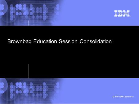 © 2007 IBM Corporation Brownbag Education Session Consolidation.