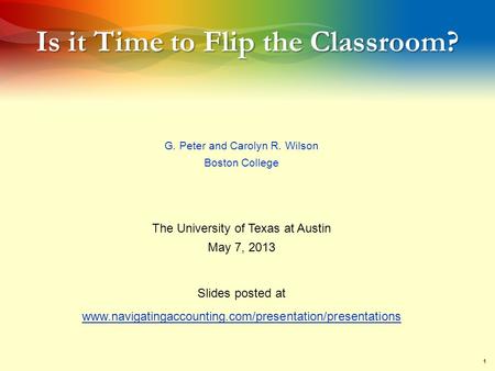 1 Is it Time to Flip the Classroom? G. Peter and Carolyn R. Wilson Boston College The University of Texas at Austin May 7, 2013 Slides posted at www.navigatingaccounting.com/presentation/presentations.