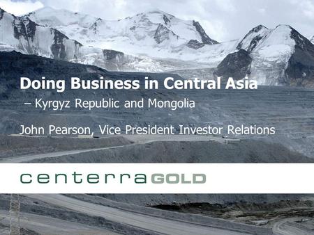 Doing Business in Central Asia – Kyrgyz Republic and Mongolia John Pearson, Vice President Investor Relations.