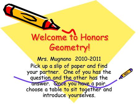 Welcome to Honors Geometry! Mrs. Mugnano 2010-2011 Pick up a slip of paper and find your partner. One of you has the question and the other has the answer.