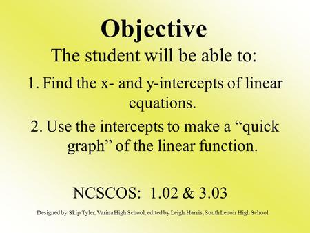 Objective The student will be able to: 1.Find the x- and y-intercepts of linear equations. 2.Use the intercepts to make a “quick graph” of the linear function.