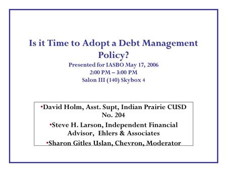Is it Time to Adopt a Debt Management Policy? Presented for IASBO May 17, 2006 2:00 PM – 3:00 PM Salon III (140) Skybox 4 David Holm, Asst. Supt, Indian.