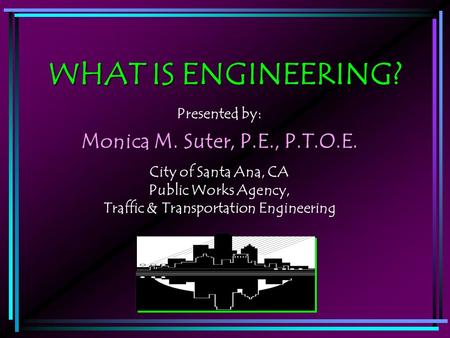 WHAT IS ENGINEERING? Presented by: Monica M. Suter, P.E., P.T.O.E. City of Santa Ana, CA Public Works Agency, Traffic & Transportation Engineering.