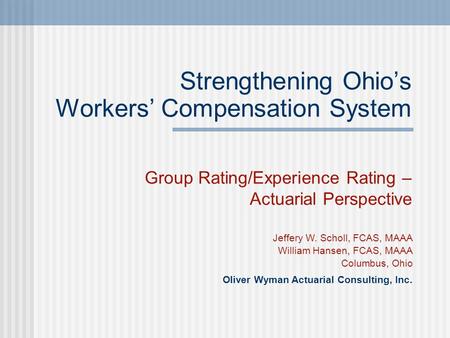 Strengthening Ohio’s Workers’ Compensation System Group Rating/Experience Rating – Actuarial Perspective Jeffery W. Scholl, FCAS, MAAA William Hansen,