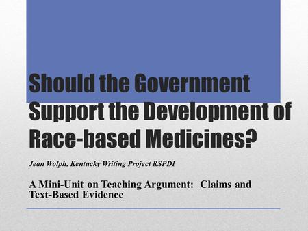 Should the Government Support the Development of Race-based Medicines? Jean Wolph, Kentucky Writing Project RSPDI A Mini-Unit on Teaching Argument: Claims.