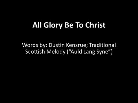 All Glory Be To Christ Words by: Dustin Kensrue; Traditional Scottish Melody (“Auld Lang Syne”)