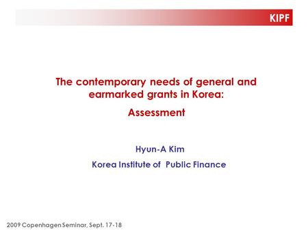 KIPF The contemporary needs of general and earmarked grants in Korea: Assessment Hyun-A Kim Korea Institute of Public Finance 2009 Copenhagen Seminar,