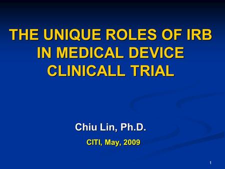 1 THE UNIQUE ROLES OF IRB IN MEDICAL DEVICE CLINICALL TRIAL Chiu Lin, Ph.D. CITI, May, 2009 CITI, May, 2009.