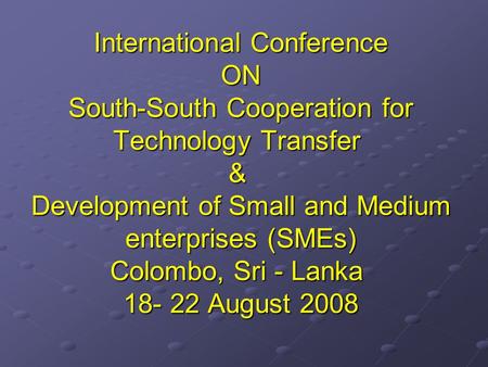 International Conference ON South-South Cooperation for Technology Transfer & Development of Small and Medium enterprises (SMEs) Colombo, Sri - Lanka 18-