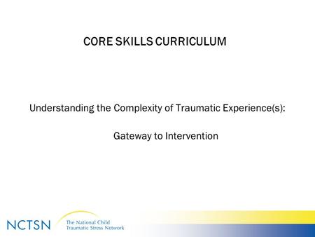 CORE SKILLS CURRICULUM Understanding the Complexity of Traumatic Experience(s): Gateway to Intervention.
