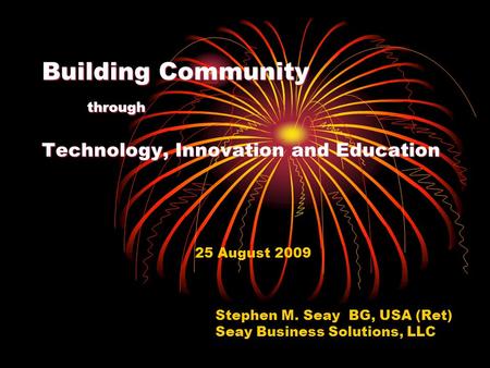 Building Community through Technology, Innovation and Education 25 August 2009 Stephen M. Seay BG, USA (Ret) Seay Business Solutions, LLC.