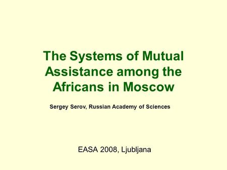 The Systems of Mutual Assistance among the Africans in Moscow EASA 2008, Ljubljana Sergey Serov, Russian Academy of Sciences.