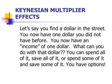 KEYNESIAN MULTIPLIER EFFECTS Let’s say you find a dollar in the street. You now have one dollar you did not have before. You now have an “income” of one.