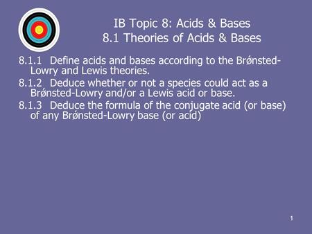 11 IB Topic 8: Acids & Bases 8.1 Theories of Acids & Bases 8.1.1Define acids and bases according to the Brǿnsted- Lowry and Lewis theories. 8.1.2Deduce.