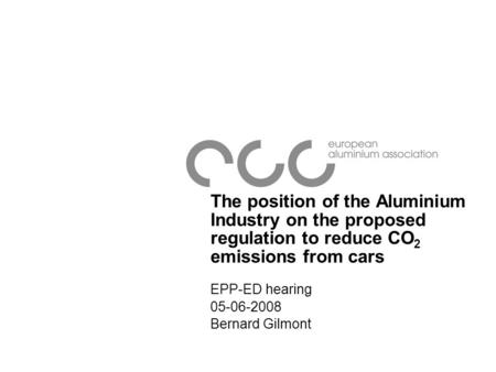 The position of the Aluminium Industry on the proposed regulation to reduce CO 2 emissions from cars EPP-ED hearing 05-06-2008 Bernard Gilmont.