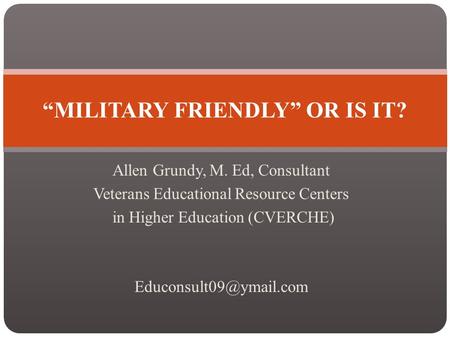 Allen Grundy, M. Ed, Consultant Veterans Educational Resource Centers in Higher Education (CVERCHE) “MILITARY FRIENDLY” OR IS IT?