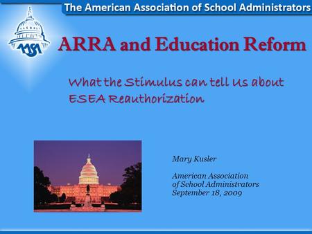 ARRA and Education Reform What the Stimulus can tell Us about ESEA Reauthorization Mary Kusler American Association of School Administrators September.