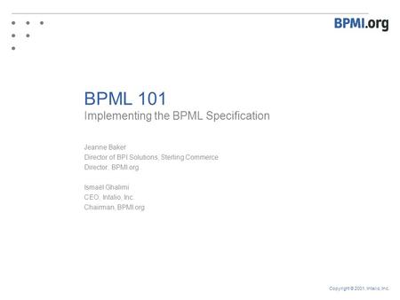 Copyright © 2001, Intalio, Inc. BPML 101 Implementing the BPML Specification Jeanne Baker Director of BPI Solutions, Sterling Commerce Director, BPMI.org.