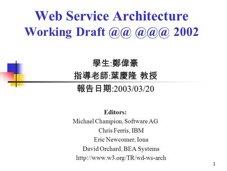 1 Web Service Architecture Working Draft  2002 學生 : 鄭偉豪 指導老師 : 葉慶隆 教授 報告日期 :2003/03/20 Editors: Michael Champion, Software AG Chris Ferris, IBM Eric.
