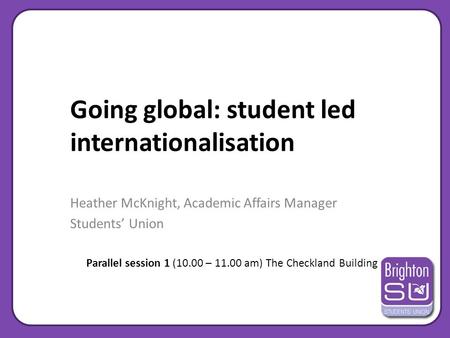 Going global: student led internationalisation Heather McKnight, Academic Affairs Manager Students’ Union Parallel session 1 (10.00 – 11.00 am) The Checkland.