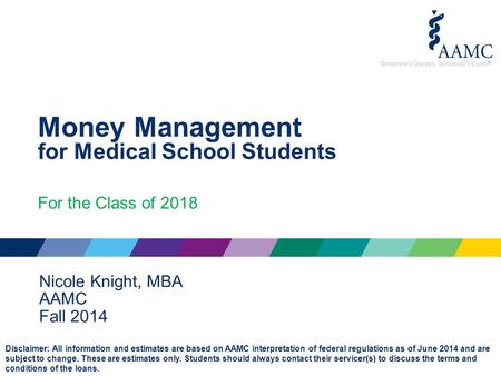 Money Management for Medical School Students For the Class of 2018 Nicole Knight, MBA AAMC Fall 2014 Disclaimer: All information and estimates are based.