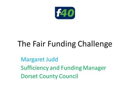 The Fair Funding Challenge Margaret Judd Sufficiency and Funding Manager Dorset County Council.