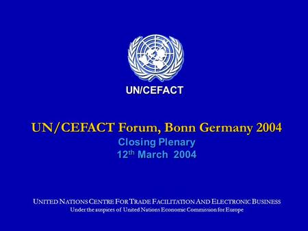 UN/CEFACT Forum, Bonn Germany 2004 Closing Plenary 12 th March 2004 UN/CEFACT U NITED N ATIONS C ENTRE F OR T RADE F ACILITATION A ND E LECTRONIC B USINESS.
