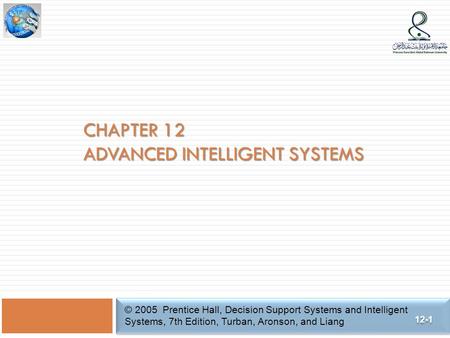 CHAPTER 12 ADVANCED INTELLIGENT SYSTEMS © 2005 Prentice Hall, Decision Support Systems and Intelligent Systems, 7th Edition, Turban, Aronson, and Liang.