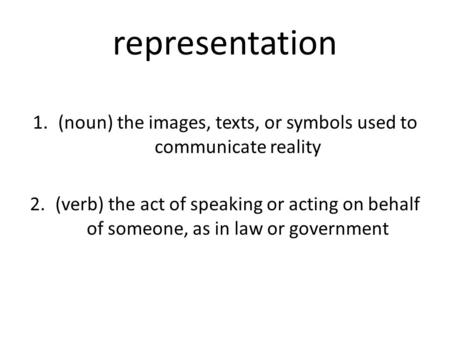Representation 1.(noun) the images, texts, or symbols used to communicate reality 2.(verb) the act of speaking or acting on behalf of someone, as in law.
