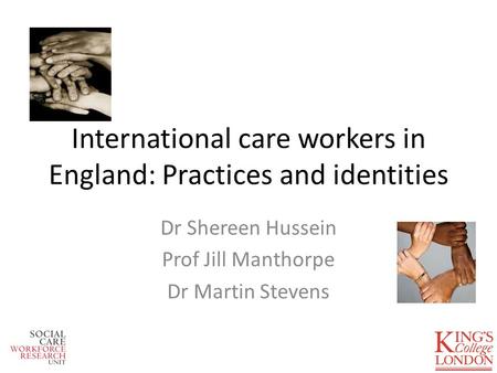 International care workers in England: Practices and identities Dr Shereen Hussein Prof Jill Manthorpe Dr Martin Stevens.