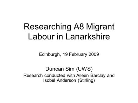 Researching A8 Migrant Labour in Lanarkshire Edinburgh, 19 February 2009 Duncan Sim (UWS) Research conducted with Aileen Barclay and Isobel Anderson (Stirling)
