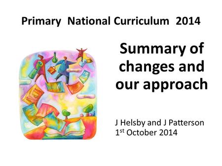 Primary National Curriculum 2014 Summary of changes and our approach J Helsby and J Patterson 1 st October 2014.