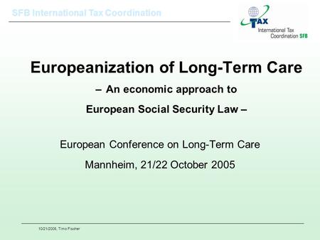 SFB International Tax Coordination 10/21/2005, Timo Fischer Europeanization of Long-Term Care – An economic approach to European Social Security Law –