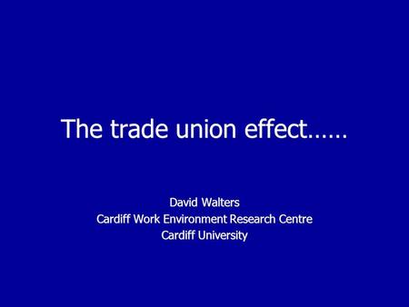The trade union effect…… David Walters Cardiff Work Environment Research Centre Cardiff University David Walters Cardiff Work Environment Research Centre.
