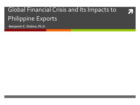  Global Financial Crisis and Its Impacts to Philippine Exports Benjamin E. Diokno, Ph.D.