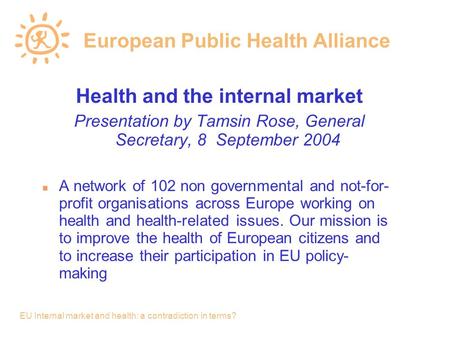 EU Internal market and health: a contradiction in terms? European Public Health Alliance Health and the internal market Presentation by Tamsin Rose, General.