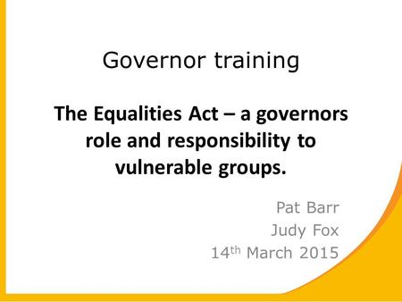 Governor training The Equalities Act – a governors role and responsibility to vulnerable groups. Pat Barr Judy Fox 14 th March 2015.