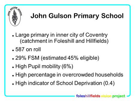 Foleshillfields vision project John Gulson Primary School Large primary in inner city of Coventry (catchment in Foleshill and Hillfields)‏ 587 on roll.
