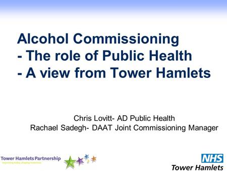 Alcohol Commissioning - The role of Public Health - A view from Tower Hamlets Chris Lovitt- AD Public Health Rachael Sadegh- DAAT Joint Commissioning Manager.