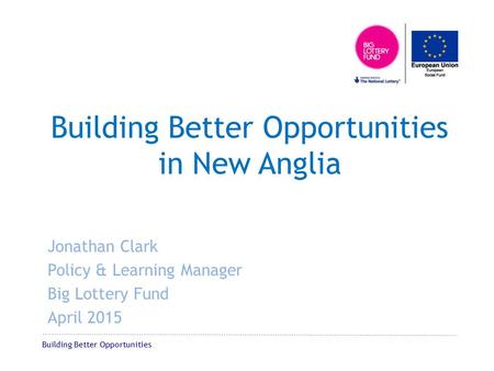 Building Better Opportunities Building Better Opportunities in New Anglia Jonathan Clark Policy & Learning Manager Big Lottery Fund April 2015.