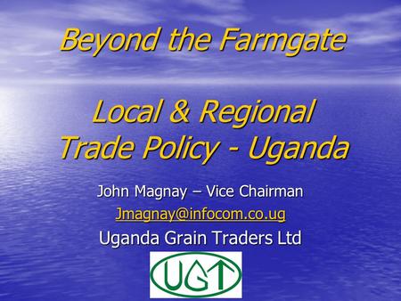 Beyond the Farmgate Local & Regional Trade Policy - Uganda John Magnay – Vice Chairman Uganda Grain Traders Ltd.