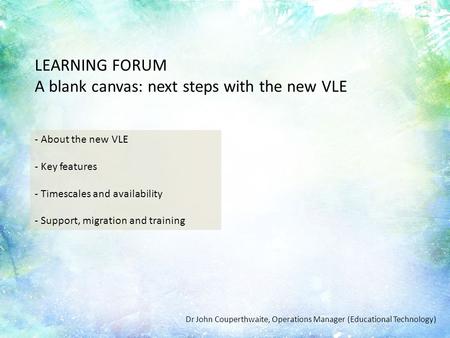 Introduction LEARNING FORUM A blank canvas: next steps with the new VLE - About the new VLE - Key features - Timescales and availability - Support, migration.