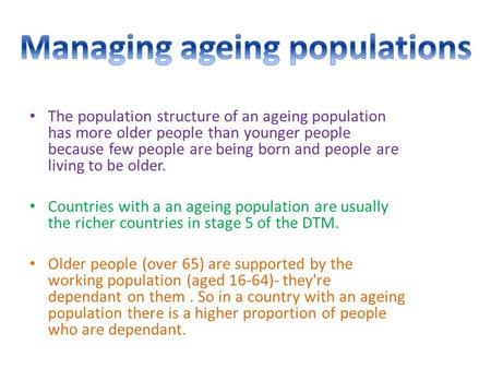 The population structure of an ageing population has more older people than younger people because few people are being born and people are living to be.