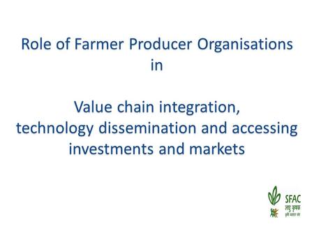 Role of Farmer Producer Organisations in Value chain integration, technology dissemination and accessing investments and markets.