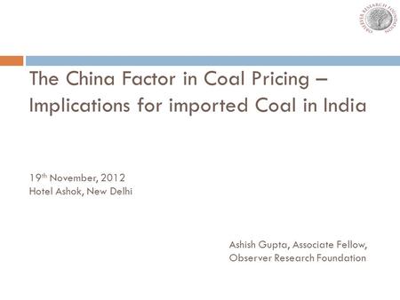 The China Factor in Coal Pricing – Implications for imported Coal in India 19 th November, 2012 Hotel Ashok, New Delhi Ashish Gupta, Associate Fellow,