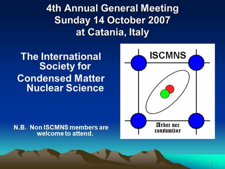 1 4th Annual General Meeting Sunday 14 October 2007 at Catania, Italy The International Society for Condensed Matter Nuclear Science N.B. Non ISCMNS members.