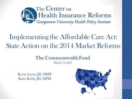 Implementing the Affordable Care Act: State Action on the 2014 Market Reforms Kevin Lucia, JD, MHP Katie Keith, JD, MPH The Commonwealth Fund March 12,