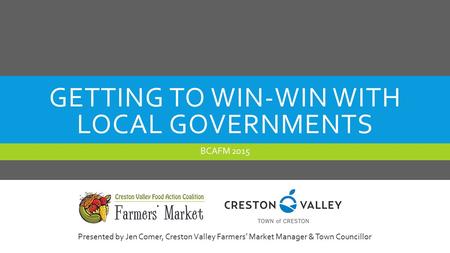 GETTING TO WIN-WIN WITH LOCAL GOVERNMENTS BCAFM 2015 Presented by Jen Comer, Creston Valley Farmers’ Market Manager & Town Councillor.