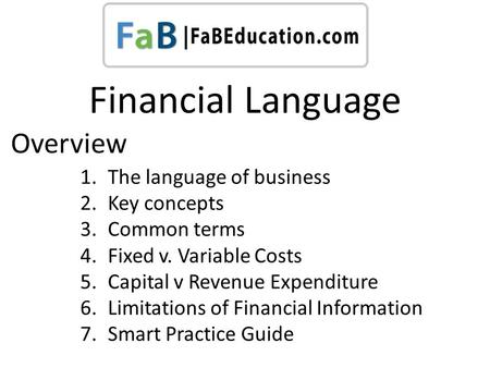 Financial Language 1.The language of business 2.Key concepts 3.Common terms 4.Fixed v. Variable Costs 5.Capital v Revenue Expenditure 6.Limitations of.